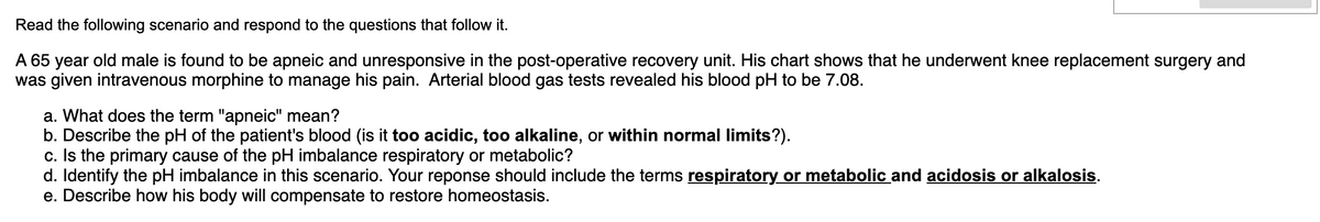 Read the following scenario and respond to the questions that follow it.
A 65 year old male is found to be apneic and unresponsive in the post-operative recovery unit. His chart shows that he underwent knee replacement surgery and
was given intravenous morphine to manage his pain. Arterial blood gas tests revealed his blood pH to be 7.08.
a. What does the term "apneic" mean?
b. Describe the pH of the patient's blood (is it too acidic, too alkaline, or within normal limits?).
c. Is the primary cause of the pH imbalance respiratory or metabolic?
d. Identify the pH imbalance in this scenario. Your reponse should include the terms respiratory or metabolic and acidosis or alkalosis.
e. Describe how his body will compensate to restore homeostasis.