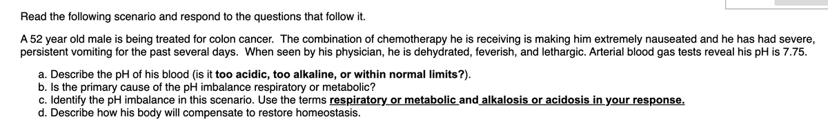Read the following scenario and respond to the questions that follow it.
A 52 year old male is being treated for colon cancer. The combination of chemotherapy he is receiving is making him extremely nauseated and he has had severe,
persistent vomiting for the past several days. When seen by his physician, he is dehydrated, feverish, and lethargic. Arterial blood gas tests reveal his pH is 7.75.
a. Describe the pH of his blood (is it too acidic, too alkaline, or within normal limits?).
b. Is the primary cause of the pH imbalance respiratory or metabolic?
c. Identify the pH imbalance in this scenario. Use the terms respiratory or metabolic and alkalosis or acidosis in your response.
d. Describe how his body will compensate to restore homeostasis.