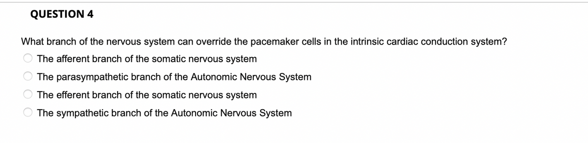 QUESTION 4
What branch of the nervous system can override the pacemaker cells in the intrinsic cardiac conduction system?
The afferent branch of the somatic nervous system
The parasympathetic branch of the Autonomic Nervous System
The efferent branch of the somatic nervous system
The sympathetic branch of the Autonomic Nervous System