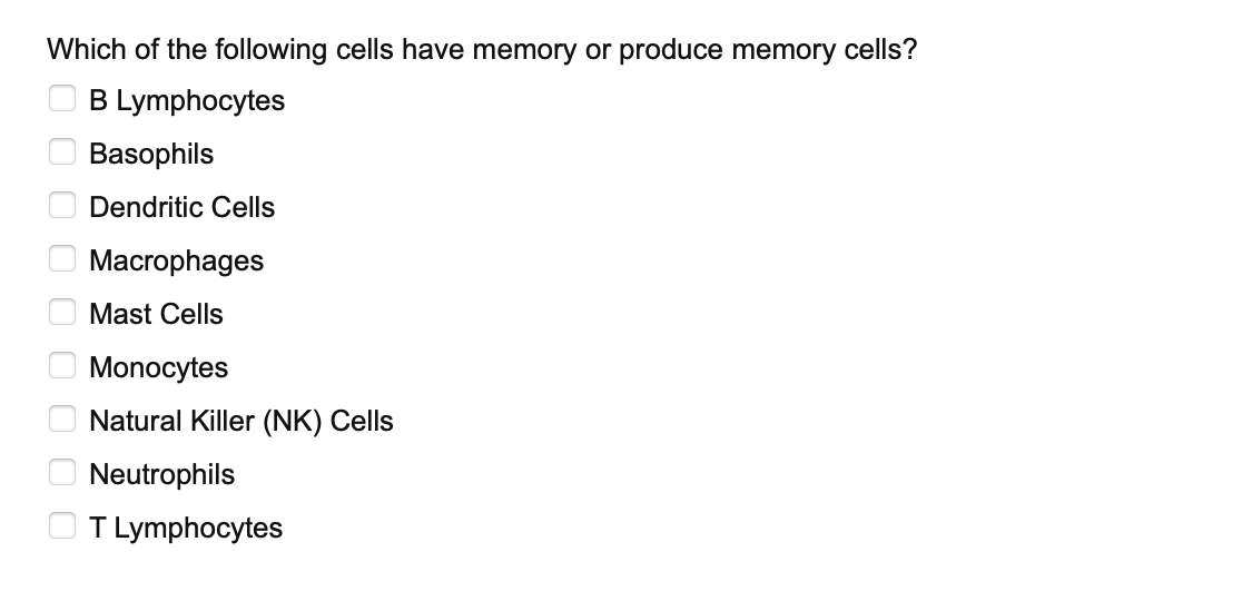 Which of the following cells have memory or produce memory cells?
0 0 0 0 0 0 0 0 0
B Lymphocytes
Basophils
Dendritic Cells
Macrophages
Mast Cells
Monocytes
Natural Killer (NK) Cells
Neutrophils
T Lymphocytes