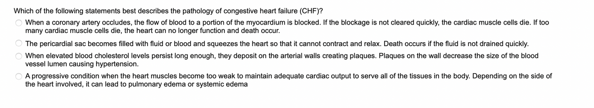 Which of the following statements best describes the pathology of congestive heart failure (CHF)?
When a coronary artery occludes, the flow of blood to a portion of the myocardium is blocked. If the blockage is not cleared quickly, the cardiac muscle cells die. If too
many cardiac muscle cells die, the heart can no longer function and death occur.
The pericardial sac becomes filled with fluid or blood and squeezes the heart so that it cannot contract and relax. Death occurs if the fluid is not drained quickly.
When elevated blood cholesterol levels persist long enough, they deposit on the arterial walls creating plaques. Plaques on the wall decrease the size of the blood
vessel lumen causing hypertension.
A progressive condition when the heart muscles become too weak to maintain adequate cardiac output to serve all of the tissues in the body. Depending on the side of
the heart involved, it can lead to pulmonary edema or systemic edema