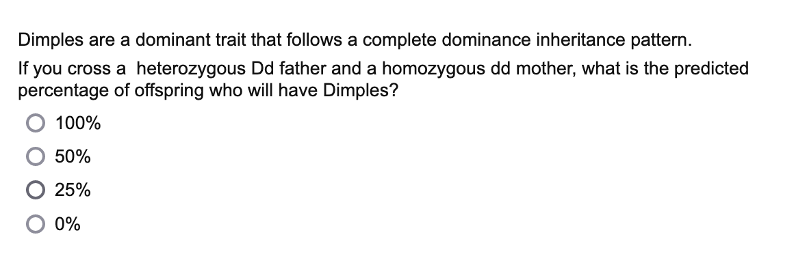 Dimples are a dominant trait that follows a complete dominance inheritance pattern.
If you cross a heterozygous Dd father and a homozygous dd mother, what is the predicted
percentage of offspring who will have Dimples?
100%
50%
25%
0%