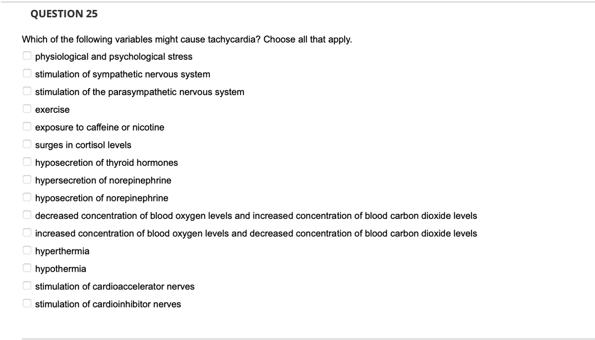 QUESTION 25
Which of the following variables might cause tachycardia? Choose all that apply.
physiological and psychological stress
stimulation of sympathetic nervous system
stimulation of the parasympathetic nervous system
exercise
exposure to caffeine or nicotine
surges in cortisol levels
hyposecretion of thyroid hormones
hypersecretion of norepinephrine
hyposecretion of norepinephrine
concentrat of blood oxygen levels and increased
decreased
bloc carbon dioxide levels
increased concentration of blood oxygen levels and decreased concentration of blood carbon dioxide levels
hyperthermia
hypothermia
stimulation of cardioaccelerator nerves
stimulation of cardioinhibitor nerves
0 0 0 0 0 0 0 0 0 0 0 0 0 0 0