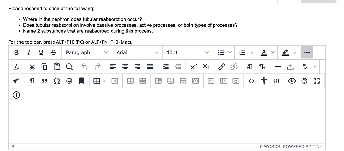 Please respond to each of the following:
Where in the nephron does tubular reabsorption occur?
Does tubular reabsorption involve passive processes, active processes, or both types of processes?
Name 2 substances that are reabsorbed during this process.
●
●
For the toolbar, press ALT+F10 (PC) or ALT+FN+F10 (Mac).
B
IUS Paragraph
Arial
Tx
5
s
P
+
XQ
IT "Ω Θ
88
==
X
A
A
10pt
8A
x²
EXE
X₂
+8
A
>
ॐ
>IT TT<
旺閣 <> † {}
I
:
ABC
R7
Ky
O WORDS POWERED BY TINY