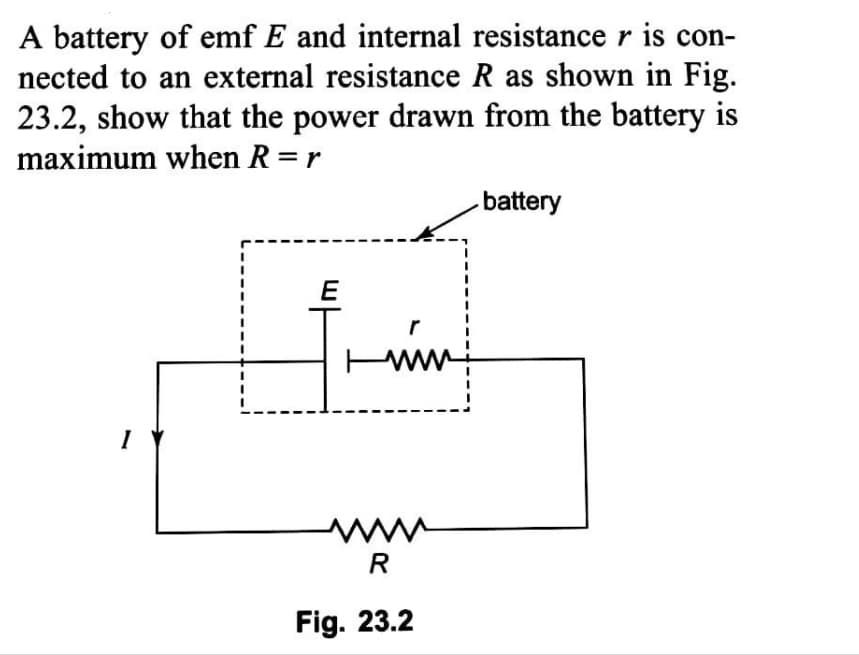 A battery of emf E and internal resistance r is con-
nected to an external resistance R as shown in Fig.
23.2, show that the power drawn from the battery is
maximum when R =r
-battery
E
r
I
www
R
Fig. 23.2
