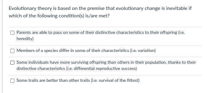 Evolutionary theory is based on the premise that evolutionary change is inevitable if
which of the following condition(s) is/are met?
Parents are able to pass on some of their distinctive characteristics to their offspring (i.e.
heredity)
Members of a species differ in some of their characteristics (i.e. variation)
Some individuals have more surviving offspring than others in their population, thanks to their
distinctive characteristics (i.e. differential reproductive success)
Some traits are better than other traits (i.e. survival of the fittest)
