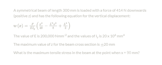 A symmetrical beam of length 300 mm is loaded witha force of 414 N downwards
(positive z) and has the following equation for the vertical displacement:
w (2) = , ( - )
_F (zA
El, 48
L²z²
+
The value of E is 200,000 Nmm2 and the values of ly is 20 x 10° mm4
The maximum value of z for the beam cross section is 20 mm
What is the maximum tensile stress in the beam at the point when x = 90 mm?

