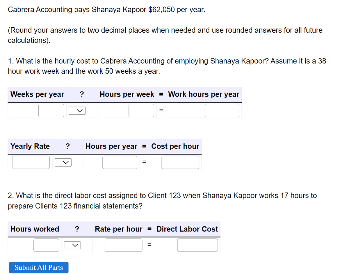 Cabrera Accounting pays Shanaya Kapoor $62,050 per year.
(Round your answers to two decimal places when needed and use rounded answers for all future
calculations).
1. What is the hourly cost to Cabrera Accounting of employing Shanaya Kapoor? Assume it is a 38
hour work week and the work 50 weeks a year.
Weeks per year ? Hours per week = Work hours per year
Yearly Rate ? Hours per year = Cost per hour
=
=
2. What is the direct labor cost assigned to Client 123 when Shanaya Kapoor works 17 hours to
prepare Clients 123 financial statements?
Submit All Parts
Hours worked ? Rate per hour = Direct Labor Cost
=