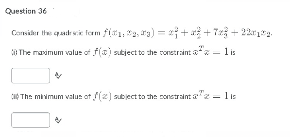 Question 36
Consider the quadratic farm f (x1, x2, x3) = x} + x3 +7x3 + 22x1x2.
(i) The maximum value of f(x) subject to the constraint " x = 1 is
(ii) The minimum value of f(x) subject to the constraint ax = l is

