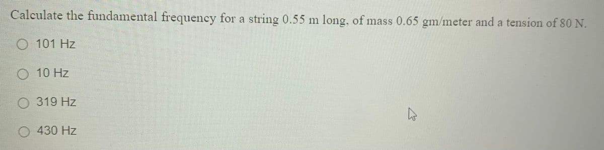Calculate the fundamental frequency for a string 0.55 m long, of mass 0.65 gm/meter and a tension of 80 N.
O 101 Hz
O 10 Hz
O 319 Hz
O 430 Hz

