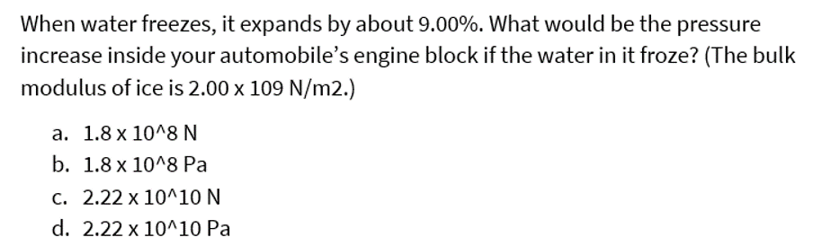 When water freezes, it expands by about 9.00%. What would be the pressure
increase inside your automobile's engine block if the water in it froze? (The bulk
modulus of ice is 2.00 x 109 N/m2.)
a. 1.8 x 10^8 N
b. 1.8 x 10^8 Pa
c. 2.22 x 10^10 N
d. 2.22 x 10^10 Pa
