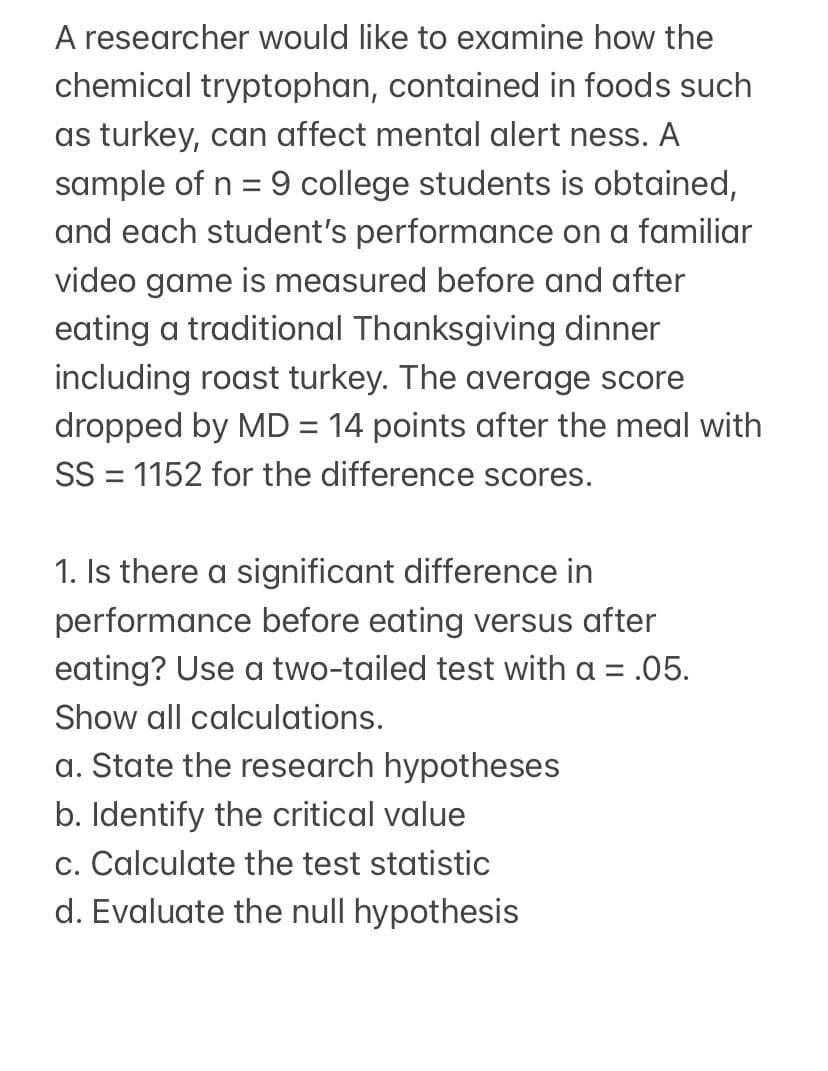 A researcher would like to examine how the
chemical tryptophan, contained in foods such
as turkey, can affect mental alert ness. A
sample of n = 9 college students is obtained,
and each student's performance on a familiar
video game is measured before and after
eating a traditional Thanksgiving dinner
including roast turkey. The average score
dropped by MD = 14 points after the meal with
SS = 1152 for the difference scores.
1. Is there a significant difference in
performance before eating versus after
eating? Use a two-tailed test with a =
Show all calculations.
a. State the research hypotheses
b. Identify the critical value
c. Calculate the test statistic
d. Evaluate the null hypothesis
