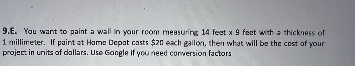 9.E. You want to paint a wall in your room measuring 14 feet x 9 feet with a thickness of
1 millimeter. If paint at Home Depot costs $20 each gallon, then what will be the cost of your
project in units of dollars. Use Google if you need conversion factors