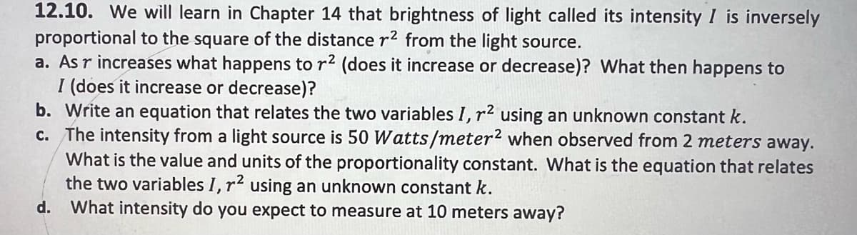 12.10. We will learn in Chapter 14 that brightness of light called its intensity I is inversely
proportional to the square of the distance r² from the light source.
a. As r increases what happens to r² (does it increase or decrease)? What then happens to
I (does it increase or decrease)?
b. Write an equation that relates the two variables I, r² using an unknown constant k.
c. The intensity from a light source is 50 Watts/meter2 when observed from 2 meters away.
What is the value and units of the proportionality constant. What is the equation that relates
the two variables I, r² using an unknown constant k.
d. What intensity do you expect to measure at 10 meters away?