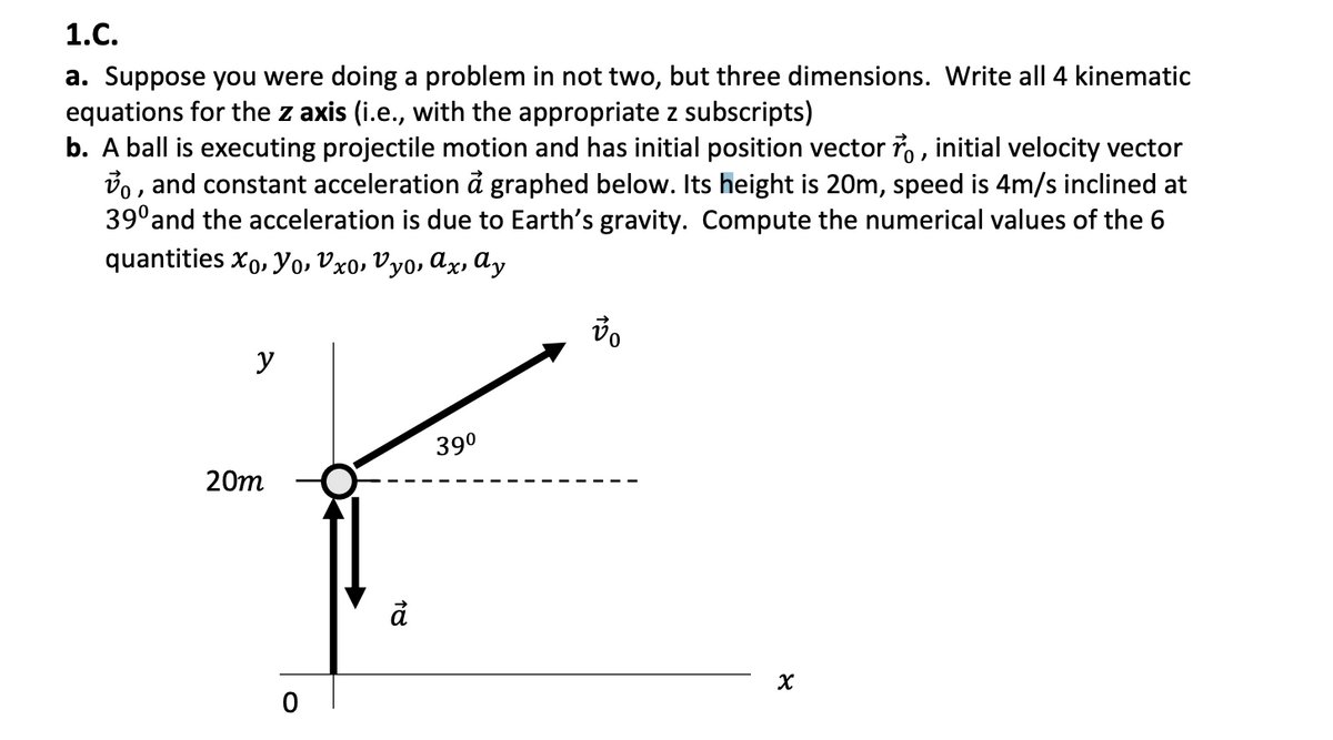 1.C.
a. Suppose you were doing a problem in not two, but three dimensions. Write all 4 kinematic
equations for the z axis (i.e., with the appropriate z subscripts)
b. A ball is executing projectile motion and has initial position vector ro, initial velocity vector
o, and constant acceleration à graphed below. Its height is 20m, speed is 4m/s inclined at
39⁰ and the acceleration is due to Earth's gravity. Compute the numerical values of the 6
quantities Xo, Yo, Vxo, Vyo, ax, ay
y
20m
O
18
39⁰
vo
8