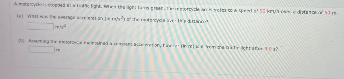 A motorcycle is stopped at a traffic light. When the light turns green, the motorcycle accelerates to a speed of 90 km/h over a distance of 50 m.
(a) What was the average acceleration (in m/s2) of the motorcycle over this distance?
m/s²
(b) Assuming the motorcycle maintained a constant acceleration, how far (in m) is it from the traffic light after 3.0 s?
m