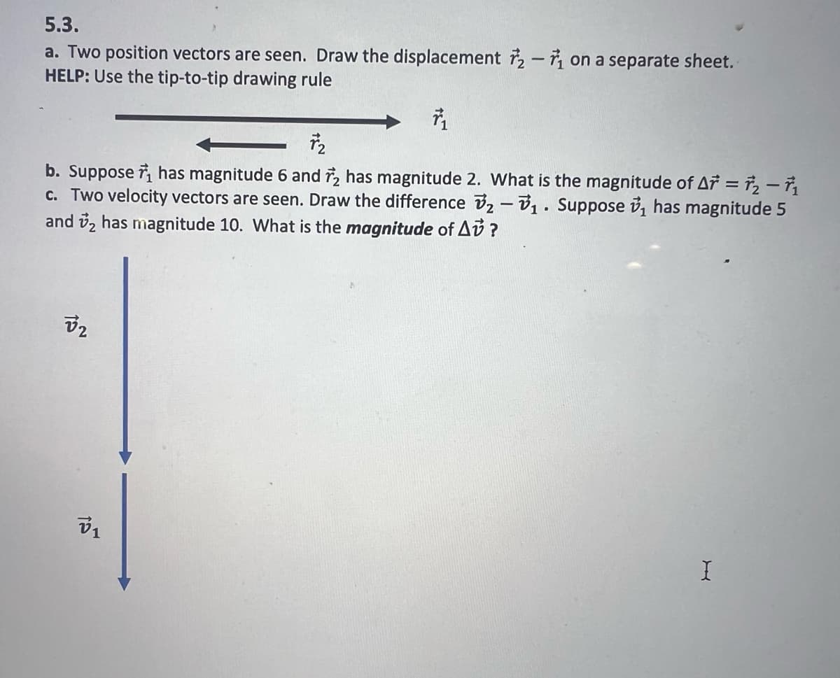 5.3.
a. Two position vectors are seen. Draw the displacement 2- on a separate sheet.
HELP: Use the tip-to-tip drawing rule
7₂
b. Suppose has magnitude 6 and 2 has magnitude 2. What is the magnitude of Ar=2-71
c. Two velocity vectors are seen. Draw the difference 2-₁. Suppose ₁ has magnitude 5
and 2 has magnitude 10. What is the magnitude of A?
32
V1
I