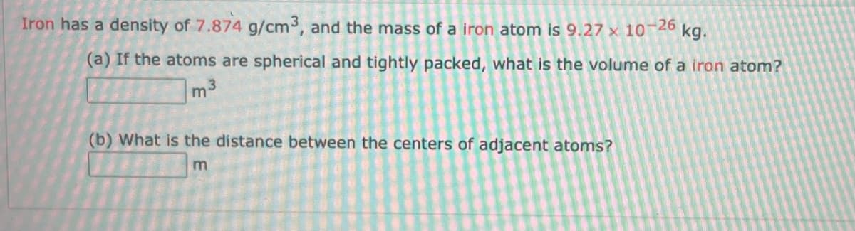 Iron has a density of 7.874 g/cm3, and the mass of a iron atom is 9.27 x 10-26 kg.
(a) If the atoms are spherical and tightly packed, what is the volume of a iron atom?
m³
(b) What is the distance between the centers of adjacent atoms?
m