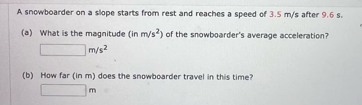 A snowboarder on a slope starts from rest and reaches a speed of 3.5 m/s after 9.6 s.
(a) What is the magnitude (in m/s2) of the snowboarder's average acceleration?
m/s2
(b) How far (in m) does the snowboarder travel in this time?