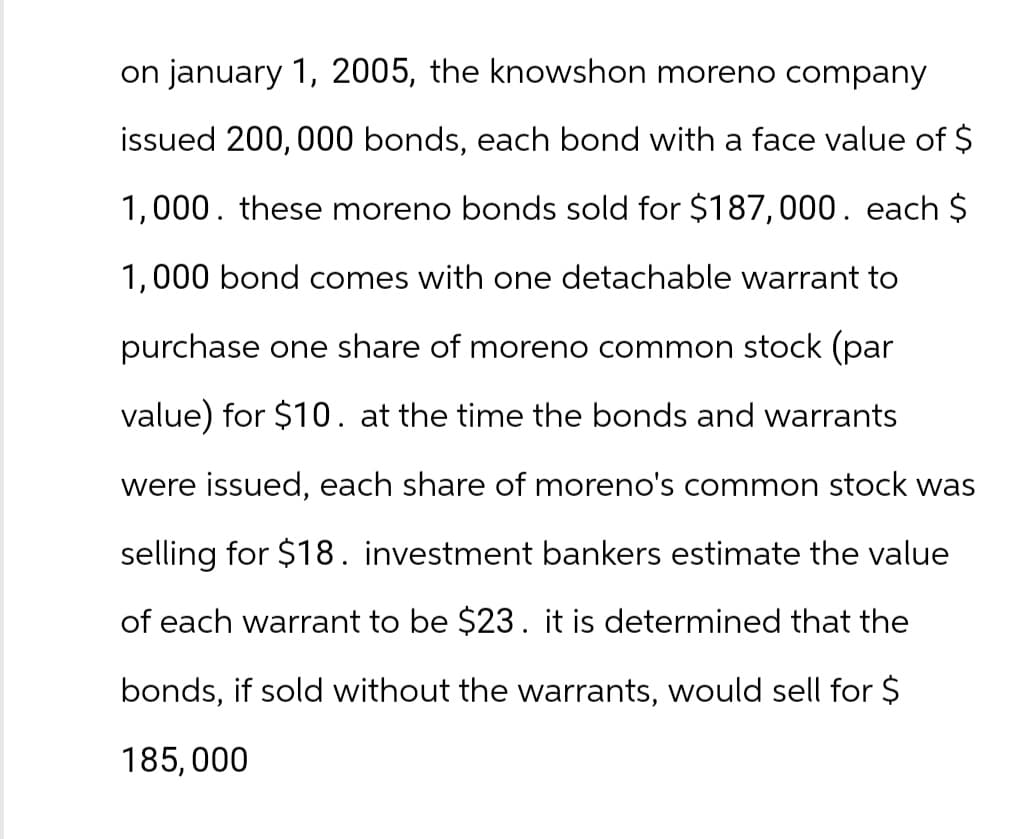on january 1, 2005, the knowshon moreno company
issued 200,000 bonds, each bond with a face value of $
1,000. these moreno bonds sold for $187,000. each $
1,000 bond comes with one detachable warrant to
purchase one share of moreno common stock (par
value) for $10. at the time the bonds and warrants
were issued, each share of moreno's common stock was
selling for $18. investment bankers estimate the value
of each warrant to be $23. it is determined that the
bonds, if sold without the warrants, would sell for $
185,000