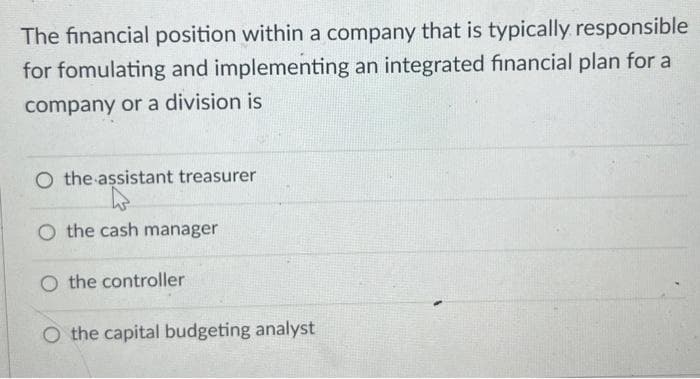 The financial position within a company that is typically responsible
for fomulating and implementing an integrated financial plan for a
company or a division is
O the assistant treasurer
O the cash manager
O the controller
O the capital budgeting analyst