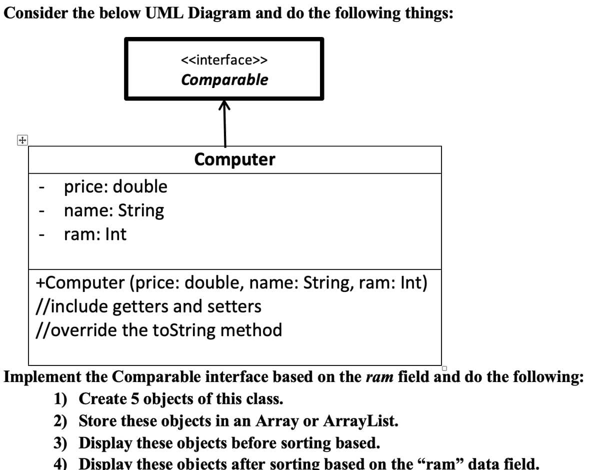 Consider the below UML Diagram and do the following things:
<<interface>>
Comparable
Computer
price: double
name: String
ram: Int
+Computer (price: double, name: String, ram: Int)
//include getters and setters
//override the toString method
Implement the Comparable interface based on the ram field and do the following:
1) Create 5 objects of this class.
2) Store these objects in an Array or ArrayList.
3) Display these objects before sorting based.
4) Display these objects after sorting based on the "ram" data field.
99
