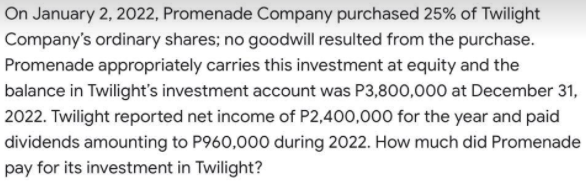 On January 2, 2022, Promenade Company purchased 25% of Twilight
Company's ordinary shares; no goodwill resulted from the purchase.
Promenade appropriately carries this investment at equity and the
balance in Twilight's investment account was P3,800,000 at December 31,
2022. Twilight reported net income of P2,400,000 for the year and paid
dividends amounting to P960,000 during 2022. How much did Promenade
pay for its investment in Twilight?
