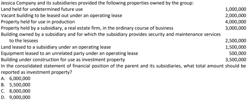 Jessica Company and its subsidiaries provided the following properties owned by the group:
Land held for undetermined future use
1,000,000
Vacant building to be leased out under an operating lease
Property held for use in production
Property held by a subsidiary, a real estate firm, in the ordinary course of business
Building owned by a subsidiary and for which the subsidiary provides security and maintenance services
to the lessees
2,000,000
4,000,000
3,000,000
2,500,000
Land leased to a subsidiary under an operating lease
Equipment leased to an unrelated party under an operating lease
Building under construction for use as investment property
In the consolidated statement of financial position of the parent and its subsidiaries, what total amount should be
reported as investment property?
1,500,000
500,000
3,500,000
A. 6,000,000
B. 5,500,000
C. 8,000,000
D. 9,000,000
