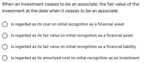 When an investment ceases to be an associate, the fair value of the
investment at the date when it ceases to be an associate:
Is regarded as its cost on initial recognition as a financial asset.
Is regarded as its fair value on initial recognition as a financial asset.
O Is regarded as its fair value on initial recognition as a financial liability.
O Is regarded as its amortized cost on initial recognition as an investment.
