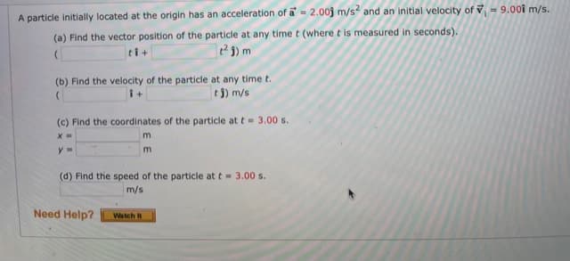 A particle initially located at the origin has an acceleration of a= 2.00j m/s? and an initial velocity of v = 9.00î m/s.
(a) Find the vector position of the particle at any time t (where t is measured in seconds).
ti+
(b) Find the velocity of the particle at any time t.
e5) m/s
i+
(c) Find the coordinates of the particle at t= 3.00 s.
m
(d) Find the speed of the particle at t = 3.00 s.
m/s
Need Help?
Watch It
