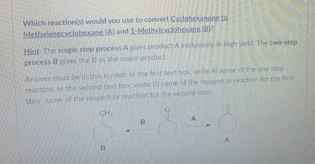 Which reaction(s) would you use to convert Cyclohexanone to
Methylenecyclohexane (A) and 1-Methylcyclohexane (B)?
Hint: The single step process A gives product A exclusively in high yield. The two-step
process B gives the B as the major product.
Answer must be in this format: In the first text box, write A) name of the one step
reaction. In the second text box, write B) name of the reagent or reaction for the first
step: name of the reagent or reaction for the second step.
CH
