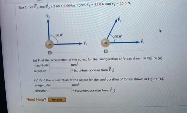 Two forces F, and F, act on a 6.00-kg object. F, - 25.0 N and F, = 10.0 N.
90.0°
60.0
(a) Find the acceleration of the object for the configuration of forces shown in Figure (a).
magnitude
m/s2
direction
(counterclockwise from F,)
(b) Find the acceleration of the object for the configuration of forces shown in Figure (b).
magnitude
m/s?
direction
* (counterclockwise from F,)
Need Help?
Master It
