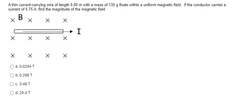 A thin current-carrying wire of length 0.80 m with a mass of 135 g floats within a uniform magnetic field. If the conductor carries a
current of 5.75 A, find the magnitude of the magnetic field.
В х
X x X
х х
a. 0.0294 T
b. 0.288 T
O c. 3.48 T
O d. 29.4 T
