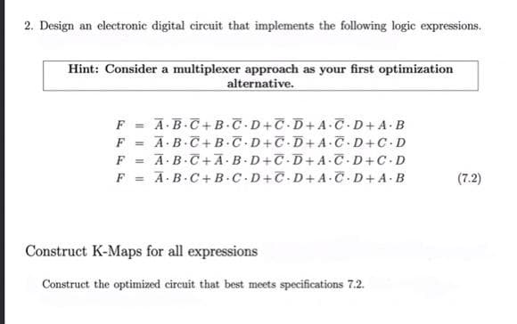 2. Design an electronic digital circuit that implements the following logic expressions.
Hint: Consider a multiplexer approach as your first optimization
alternative.
F = A-B.C+ B.T D+C D+ A C.D+A.B
F = A.B.C+ B.C.D+C D+A C-D+C D
A-B.C+A.B -D+T D+A.C-D+C.D
A.B.C+B C.D+C.D+ A.C-D+ A.B
F =
(7.2)
Construct K-Maps for all expressions
Construct the optimized circuit that best meets specifications 7.2.
