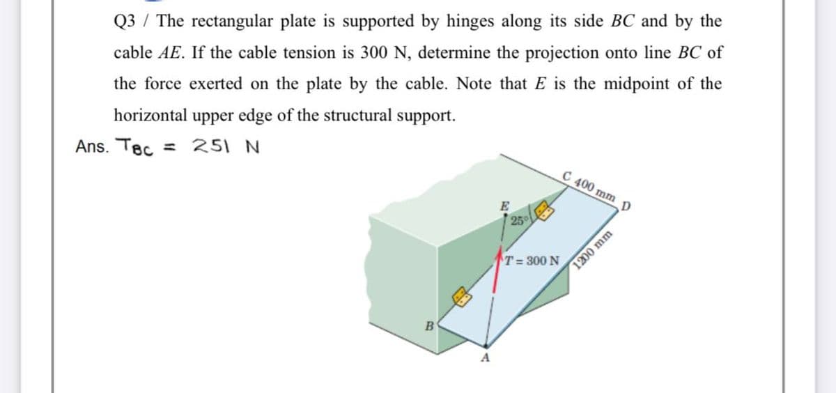 Q3 / The rectangular plate is supported by hinges along its side BC and by the
cable AE. If the cable tension is 300 N, determine the projection onto line BC of
the force exerted on the plate by the cable. Note that E is the midpoint of the
horizontal upper edge of the structural support.
Ans. Tec
= 251 N
C 400 mm
25°
T= 300 N
1200 mm
B
A
