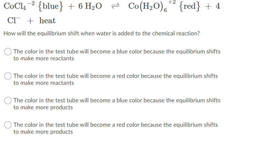 Co(H20), {red} + 4
-2
CoCl4
{blue} + 6 H2O =
Cl + heat
How will the equilibrium shift when water is added to the chemical reaction?
The color in the test tube will become a blue color because the equilibrium shifts
to make more reactants
The color in the test tube will become a red color because the equilibrium shifts
to make more reactants
The color in the test tube will become a blue color because the equilibrium shifts
to make more products
The color in the test tube will become a red color because the equilibrium shifts
to make more products
