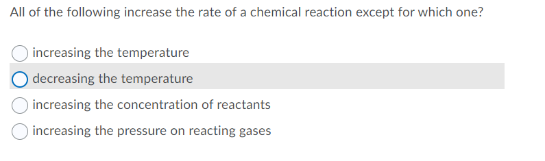 All of the following increase the rate of a chemical reaction except for which one?
increasing the temperature
O decreasing the temperature
increasing the concentration of reactants
increasing the pressure on reacting gases
