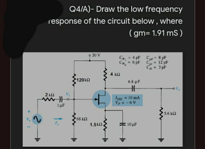 Q4/A)- Draw the low frequency
response of the circuit below , where
( gm= 1.91 mS)
o 20 V
Cw = 4 pF Cd = 8 pF
%3!
6 pF C = 12 pF
Cw.
%3D
= 3 pF
4 k2
120k2
6.8 μ
2 k2
Ipss = 10 mA
Vp = -6 V
I µF
5.6 kn
V,
68 k2
1.5k2,
10 uF

