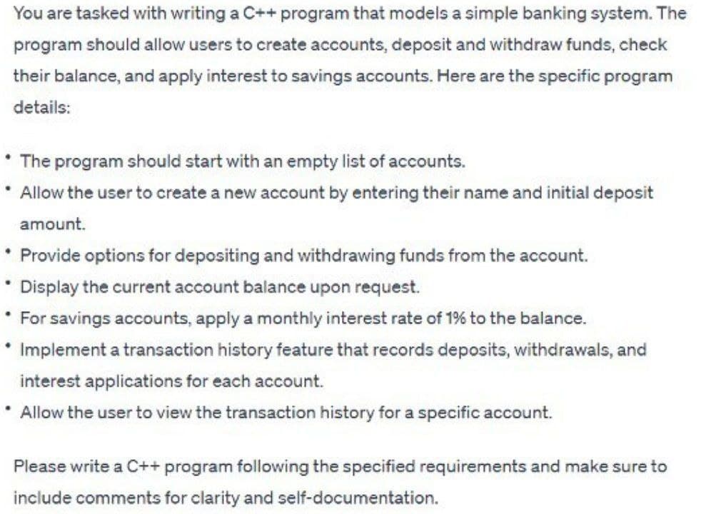 You are tasked with writing a C++ program that models a simple banking system. The
program should allow users to create accounts, deposit and withdraw funds, check
their balance, and apply interest to savings accounts. Here are the specific program
details:
• The program should start with an empty list of accounts.
* Allow the user to create a new account by entering their name and initial deposit
amount.
* Provide options for depositing and withdrawing funds from the account.
.
• Display the current account balance upon request.
* For savings accounts, apply a monthly interest rate of 1% to the balance.
* Implement a transaction history feature that records deposits, withdrawals, and
interest applications for each account.
.
* Allow the user to view the transaction history for a specific account.
Please write a C++ program following the specified requirements and make sure to
include comments for clarity and self-documentation.