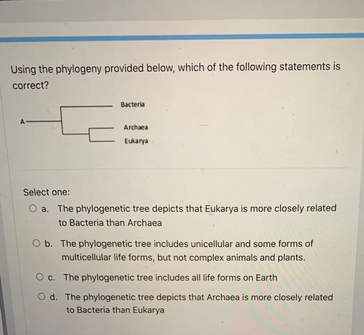 Using the phylogeny provided below, which of the following statements is
correct?
Bacteria
Archaea
Eukarya
Select one:
O a. The phylogenetic tree depicts that Eukarya is more closely related
to Bacteria than Archaea
O b. The phylogenetic tree includes unicellular and some forms of
multicellular life forms, but not complex animals and plants.
O c. The phylogenetic tree includes all life forms on Earth
O d. The phylogenetic tree depicts that Archaea is more closely related
to Bacteria than Eukarya
