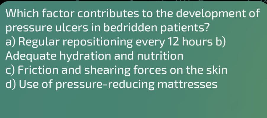 Which factor contributes to the development of
pressure ulcers in bedridden patients?
a) Regular repositioning every 12 hours b)
Adequate hydration and nutrition
c) Friction and shearing forces on the skin
d) Use of pressure-reducing mattresses