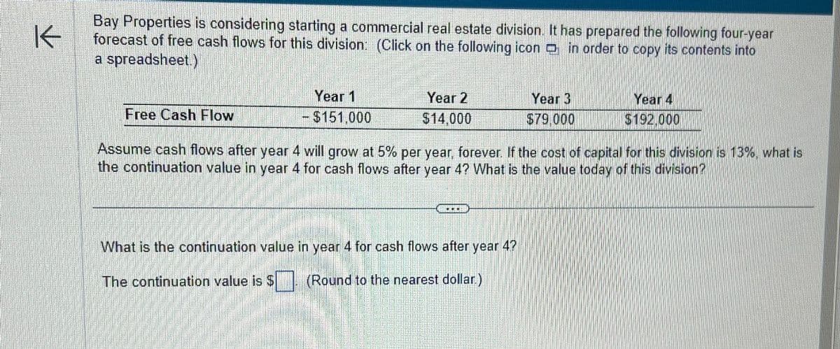 K
Bay Properties is considering starting a commercial real estate division. It has prepared the following four-year
forecast of free cash flows for this division: (Click on the following icon in order to copy its contents into
a spreadsheet.)
Free Cash Flow
Year 1
- $151,000
Year 2
$14,000
Year 3
Year 4
$79,000
$192,000
Assume cash flows after year 4 will grow at 5% per year, forever. If the cost of capital for this division is 13%, what is
the continuation value in year 4 for cash flows after year 4? What is the value today of this division?
What is the continuation value in year 4 for cash flows after year 4?
The continuation value is $ (Round to the nearest dollar.)