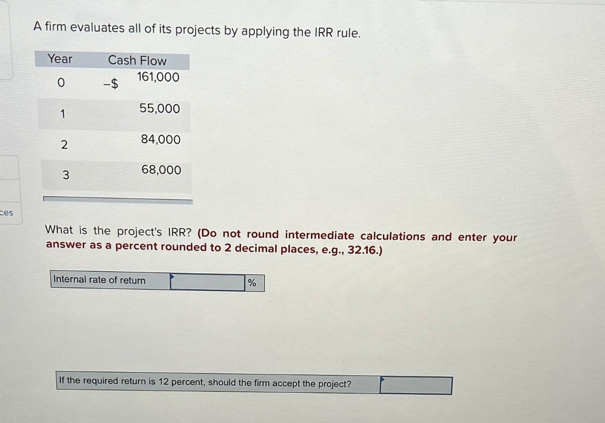 ces
A firm evaluates all of its projects by applying the IRR rule.
Year
Cash Flow
161,000
0
55,000
1
84,000
2
68,000
3
What is the project's IRR? (Do not round intermediate calculations and enter your
answer as a percent rounded to 2 decimal places, e.g., 32.16.)
Internal rate of return
%
If the required return is 12 percent, should the firm accept the project?