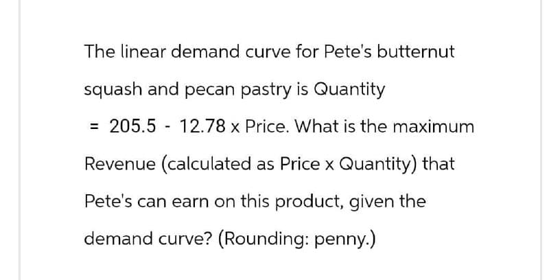 The linear demand curve for Pete's butternut
squash and pecan pastry is Quantity
= 205.5 12.78 x Price. What is the maximum
Revenue (calculated as Price x Quantity) that
Pete's can earn on this product, given the
demand curve? (Rounding: penny.)