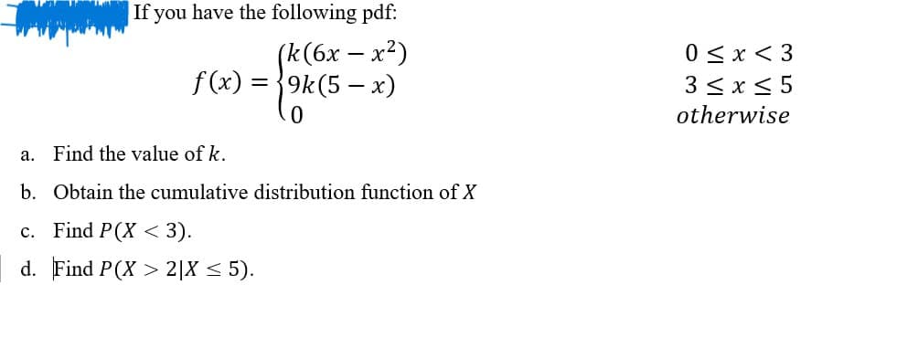 If you have the following pdf:
(k(6x - x²)
f(x)=9k(5-x)
0 < x <3
3≤ x ≤5
otherwise
0
a.
Find the value of k.
b. Obtain the cumulative distribution function of X
c. Find P(X < 3).
<
d. Find P(X2|X ≤ 5).
