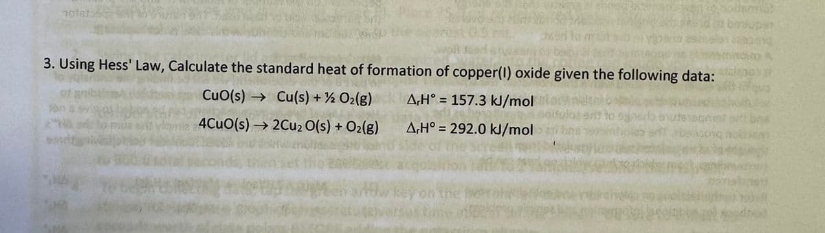1016
3. Using Hess' Law, Calculate the standard heat of formation of copper(I) oxide given the following data:
CuO(s)
Cu(s) + O2(g)
AH° 157.3 kJ/mol
4CuO(s) →2Cu2O(s) + O2(g)
AH°=292.0 kJ/mol