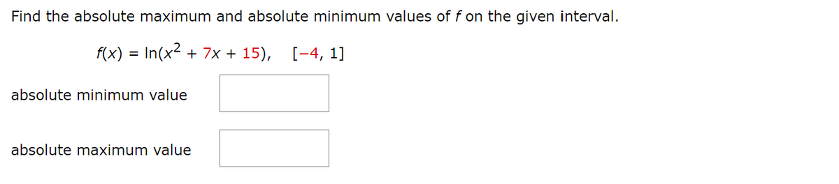 Find the absolute maximum and absolute minimum values of f on the given interval.
f(x) = In(x² + 7x+15), [-4, 1]
absolute minimum value
absolute maximum value