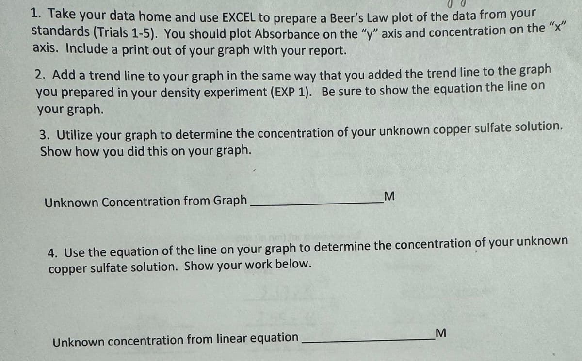 1. Take your data home and use EXCEL to prepare a Beer's Law plot of the data from your
standards (Trials 1-5). You should plot Absorbance on the "y" axis and concentration on the "x"
axis. Include a print out of your graph with your report.
2. Add a trend line to your graph in the same way that you added the trend line to the graph
you prepared in your density experiment (EXP 1). Be sure to show the equation the line on
your graph.
3. Utilize your graph to determine the concentration of your unknown copper sulfate solution.
Show how you did this on your graph.
Unknown Concentration from Graph.
M
4. Use the equation of the line on your graph to determine the concentration of your unknown
copper sulfate solution. Show your work below.
Unknown concentration from linear equation
M