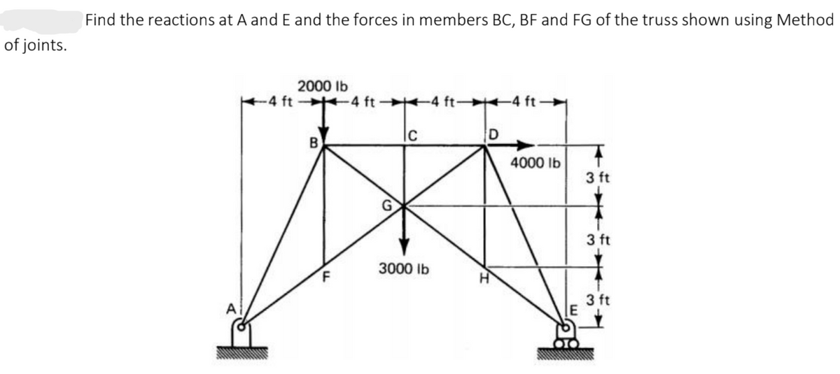 Find the reactions at A and E and the forces in members BC, BF and FG of the truss shown using Method
of joints.
2000 Ib
4 ft +4 ft
+4 ft 4 ft-
B
|c
4000 Ib
3 ft
3 ft
3000 Ib
3 ft
A
