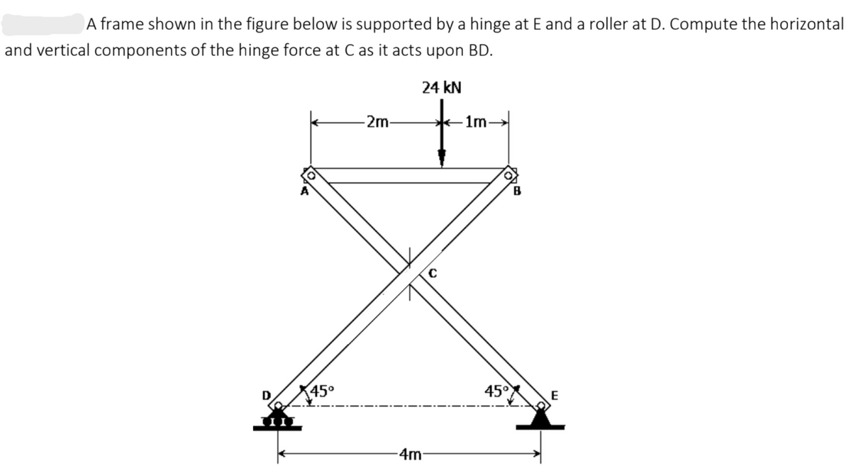 A frame shown in the figure below is supported by a hinge at E and a roller at D. Compute the horizontal
and vertical components of the hinge force at C as it acts upon BD.
24 kN
2m-
–1m-
B
45°
45°
E
-4m
